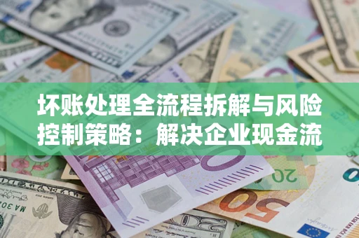 济南坏账处理全流程拆解与风险控制策略：解决企业现金流顽疾的实战指南
