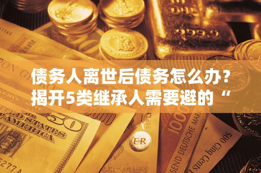 济南债务人离世后债务怎么办？揭开5类继承人需要避的“坑”