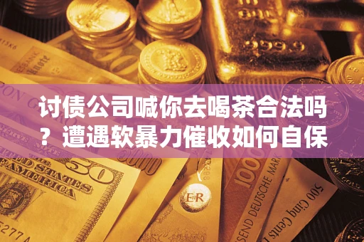 济南讨债公司喊你去喝茶合法吗？遭遇软暴力催收如何自保？