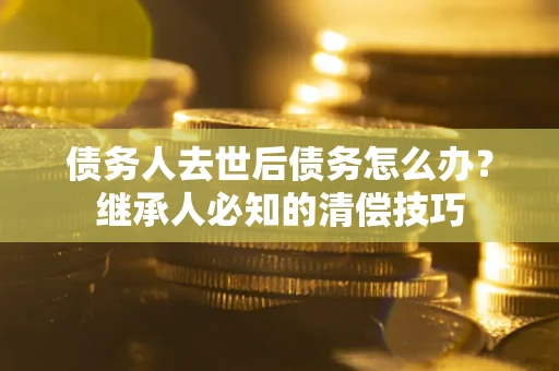 济南债务人去世后债务怎么办？继承人必知的清偿技巧