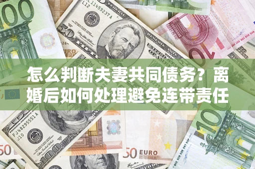 济南怎么判断夫妻共同债务？离婚后如何处理避免连带责任？