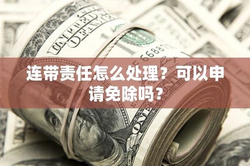 济南连带责任怎么处理？可以申请免除吗？
